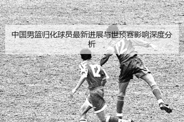 中国男篮归化球员最新进展与世预赛影响深度分析